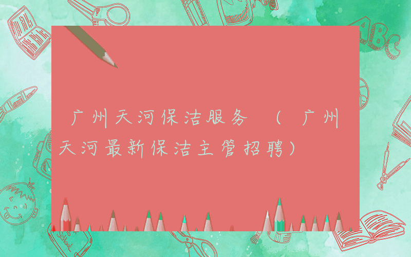 广州天河保洁服务 (广州天河最新保洁主管招聘)
